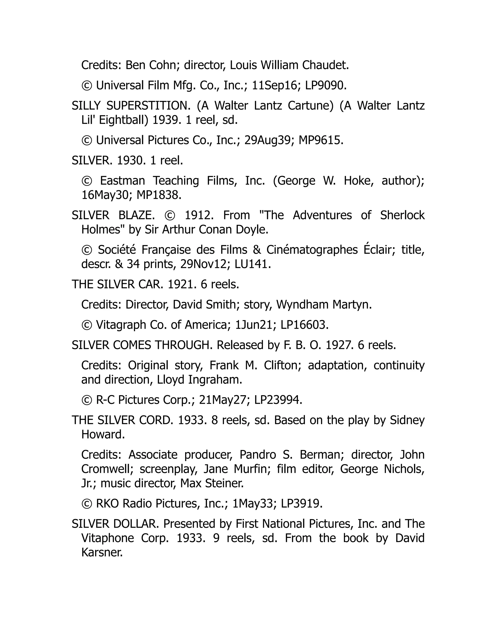 Credits: Ben Cohn; director, Louis William Chaudet.
© Universal Film Mfg. Co., Inc.; 11Sep16; LP9090.
SILLY SUPERSTITION. (A Walter Lantz Cartune) (A Walter Lantz
Lil' Eightball) 1939. 1 reel, sd.
© Universal Pictures Co., Inc.; 29Aug39; MP9615.
SILVER. 1930. 1 reel.
© Eastman Teaching Films, Inc. (George W. Hoke, author);
16May30; MP1838.
SILVER BLAZE. © 1912. From "The Adventures of Sherlock
Holmes" by Sir Arthur Conan Doyle.
© Société Française des Films & Cinématographes Éclair; title,
descr. & 34 prints, 29Nov12; LU141.
THE SILVER CAR. 1921. 6 reels.
Credits: Director, David Smith; story, Wyndham Martyn.
© Vitagraph Co. of America; 1Jun21; LP16603.
SILVER COMES THROUGH. Released by F. B. O. 1927. 6 reels.
Credits: Original story, Frank M. Clifton; adaptation, continuity
and direction, Lloyd Ingraham.
© R-C Pictures Corp.; 21May27; LP23994.
THE SILVER CORD. 1933. 8 reels, sd. Based on the play by Sidney
Howard.
Credits: Associate producer, Pandro S. Berman; director, John
Cromwell; screenplay, Jane Murfin; film editor, George Nichols,
Jr.; music director, Max Steiner.
© RKO Radio Pictures, Inc.; 1May33; LP3919.
SILVER DOLLAR. Presented by First National Pictures, Inc. and The
Vitaphone Corp. 1933. 9 reels, sd. From the book by David
Karsner.
 