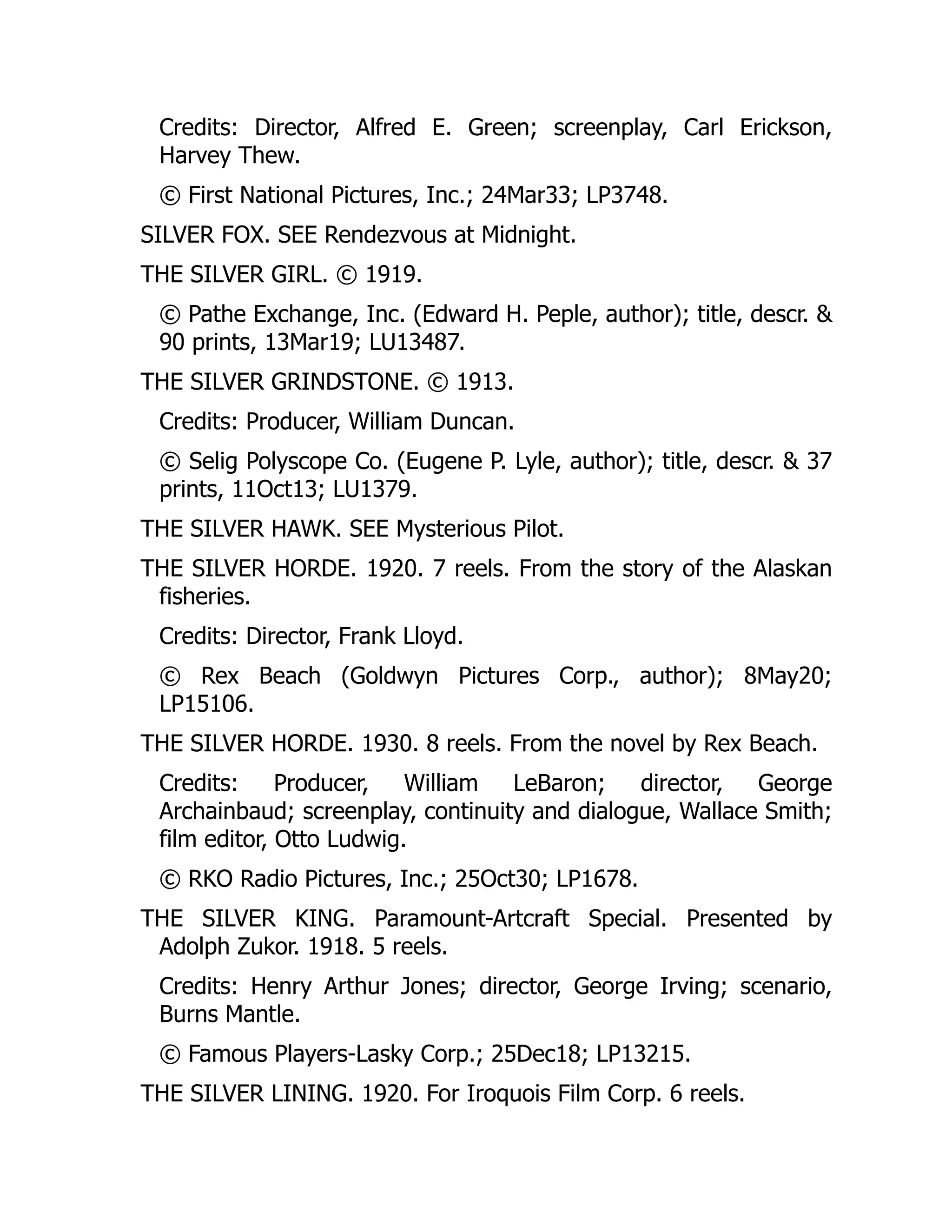 Credits: Director, Alfred E. Green; screenplay, Carl Erickson,
Harvey Thew.
© First National Pictures, Inc.; 24Mar33; LP3748.
SILVER FOX. SEE Rendezvous at Midnight.
THE SILVER GIRL. © 1919.
© Pathe Exchange, Inc. (Edward H. Peple, author); title, descr. &
90 prints, 13Mar19; LU13487.
THE SILVER GRINDSTONE. © 1913.
Credits: Producer, William Duncan.
© Selig Polyscope Co. (Eugene P. Lyle, author); title, descr. & 37
prints, 11Oct13; LU1379.
THE SILVER HAWK. SEE Mysterious Pilot.
THE SILVER HORDE. 1920. 7 reels. From the story of the Alaskan
fisheries.
Credits: Director, Frank Lloyd.
© Rex Beach (Goldwyn Pictures Corp., author); 8May20;
LP15106.
THE SILVER HORDE. 1930. 8 reels. From the novel by Rex Beach.
Credits: Producer, William LeBaron; director, George
Archainbaud; screenplay, continuity and dialogue, Wallace Smith;
film editor, Otto Ludwig.
© RKO Radio Pictures, Inc.; 25Oct30; LP1678.
THE SILVER KING. Paramount-Artcraft Special. Presented by
Adolph Zukor. 1918. 5 reels.
Credits: Henry Arthur Jones; director, George Irving; scenario,
Burns Mantle.
© Famous Players-Lasky Corp.; 25Dec18; LP13215.
THE SILVER LINING. 1920. For Iroquois Film Corp. 6 reels.
 