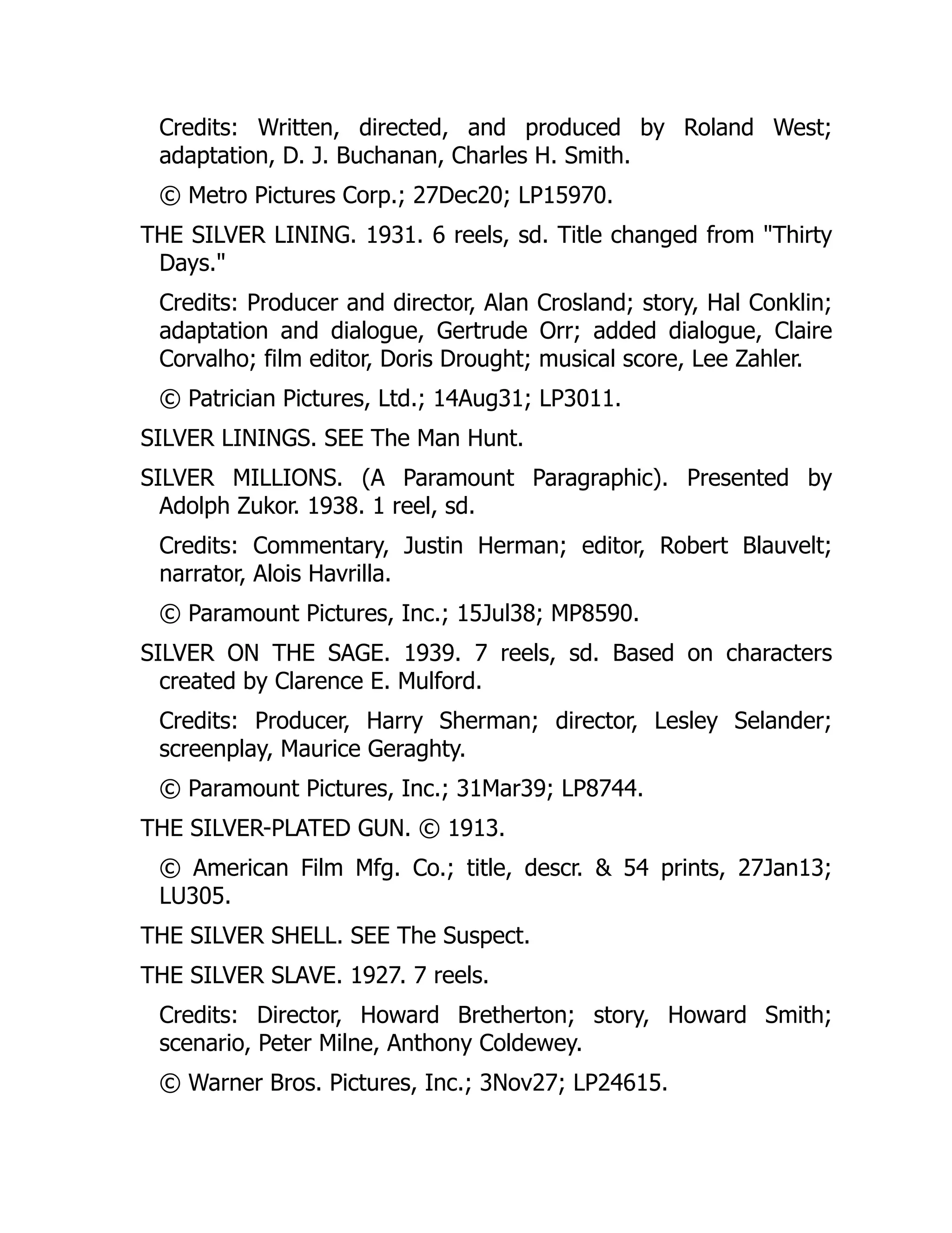 Credits: Written, directed, and produced by Roland West;
adaptation, D. J. Buchanan, Charles H. Smith.
© Metro Pictures Corp.; 27Dec20; LP15970.
THE SILVER LINING. 1931. 6 reels, sd. Title changed from "Thirty
Days."
Credits: Producer and director, Alan Crosland; story, Hal Conklin;
adaptation and dialogue, Gertrude Orr; added dialogue, Claire
Corvalho; film editor, Doris Drought; musical score, Lee Zahler.
© Patrician Pictures, Ltd.; 14Aug31; LP3011.
SILVER LININGS. SEE The Man Hunt.
SILVER MILLIONS. (A Paramount Paragraphic). Presented by
Adolph Zukor. 1938. 1 reel, sd.
Credits: Commentary, Justin Herman; editor, Robert Blauvelt;
narrator, Alois Havrilla.
© Paramount Pictures, Inc.; 15Jul38; MP8590.
SILVER ON THE SAGE. 1939. 7 reels, sd. Based on characters
created by Clarence E. Mulford.
Credits: Producer, Harry Sherman; director, Lesley Selander;
screenplay, Maurice Geraghty.
© Paramount Pictures, Inc.; 31Mar39; LP8744.
THE SILVER-PLATED GUN. © 1913.
© American Film Mfg. Co.; title, descr. & 54 prints, 27Jan13;
LU305.
THE SILVER SHELL. SEE The Suspect.
THE SILVER SLAVE. 1927. 7 reels.
Credits: Director, Howard Bretherton; story, Howard Smith;
scenario, Peter Milne, Anthony Coldewey.
© Warner Bros. Pictures, Inc.; 3Nov27; LP24615.
 