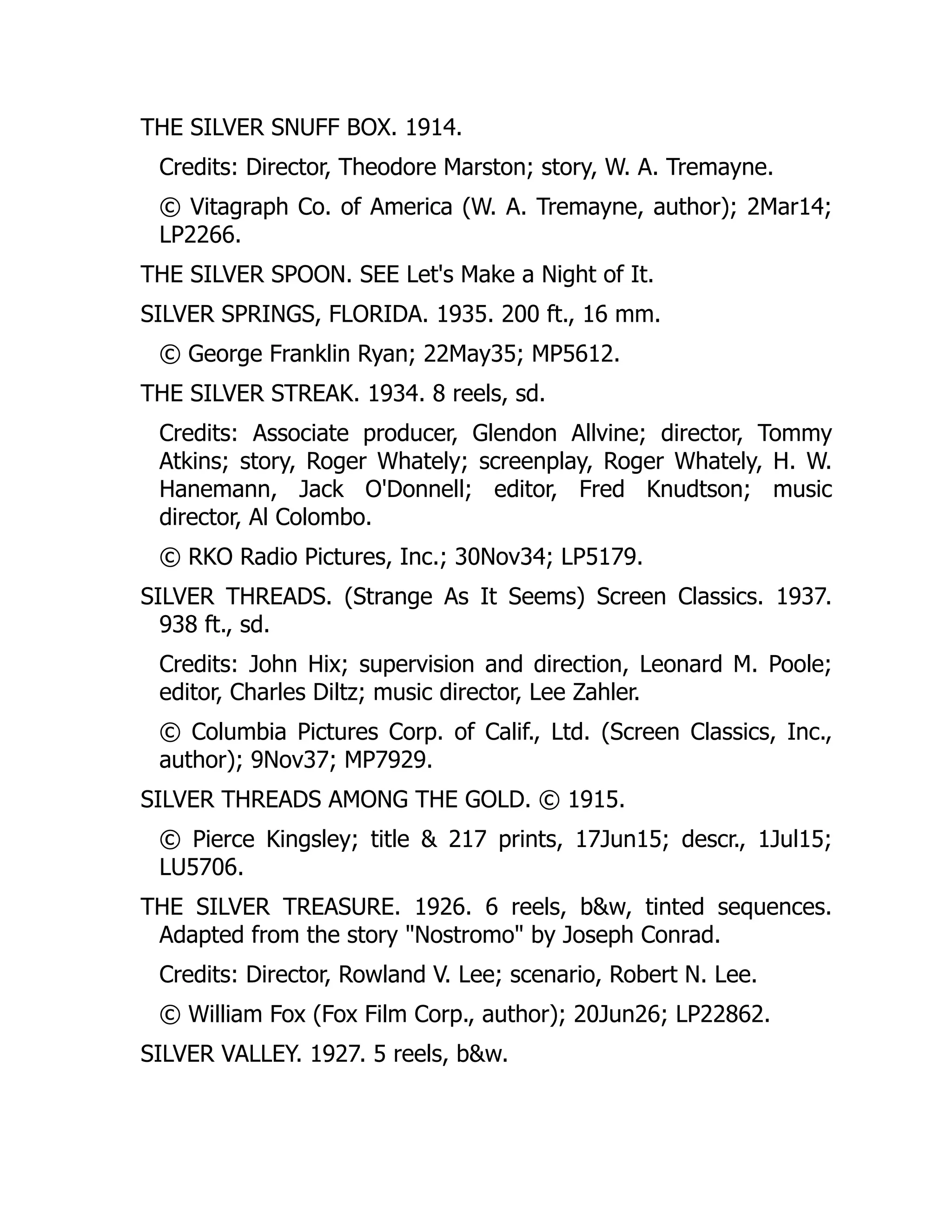 THE SILVER SNUFF BOX. 1914.
Credits: Director, Theodore Marston; story, W. A. Tremayne.
© Vitagraph Co. of America (W. A. Tremayne, author); 2Mar14;
LP2266.
THE SILVER SPOON. SEE Let's Make a Night of It.
SILVER SPRINGS, FLORIDA. 1935. 200 ft., 16 mm.
© George Franklin Ryan; 22May35; MP5612.
THE SILVER STREAK. 1934. 8 reels, sd.
Credits: Associate producer, Glendon Allvine; director, Tommy
Atkins; story, Roger Whately; screenplay, Roger Whately, H. W.
Hanemann, Jack O'Donnell; editor, Fred Knudtson; music
director, Al Colombo.
© RKO Radio Pictures, Inc.; 30Nov34; LP5179.
SILVER THREADS. (Strange As It Seems) Screen Classics. 1937.
938 ft., sd.
Credits: John Hix; supervision and direction, Leonard M. Poole;
editor, Charles Diltz; music director, Lee Zahler.
© Columbia Pictures Corp. of Calif., Ltd. (Screen Classics, Inc.,
author); 9Nov37; MP7929.
SILVER THREADS AMONG THE GOLD. © 1915.
© Pierce Kingsley; title & 217 prints, 17Jun15; descr., 1Jul15;
LU5706.
THE SILVER TREASURE. 1926. 6 reels, b&w, tinted sequences.
Adapted from the story "Nostromo" by Joseph Conrad.
Credits: Director, Rowland V. Lee; scenario, Robert N. Lee.
© William Fox (Fox Film Corp., author); 20Jun26; LP22862.
SILVER VALLEY. 1927. 5 reels, b&w.
 
