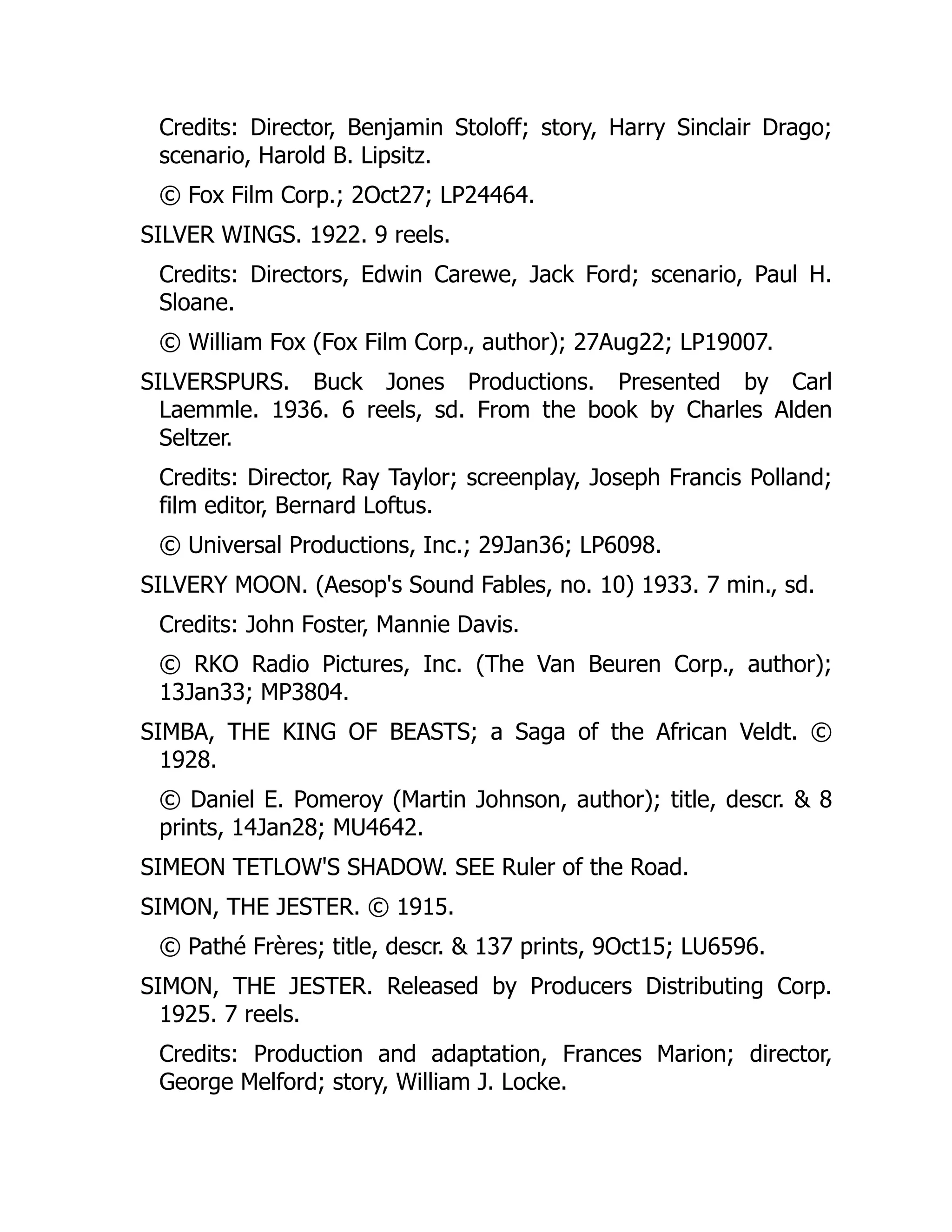 Credits: Director, Benjamin Stoloff; story, Harry Sinclair Drago;
scenario, Harold B. Lipsitz.
© Fox Film Corp.; 2Oct27; LP24464.
SILVER WINGS. 1922. 9 reels.
Credits: Directors, Edwin Carewe, Jack Ford; scenario, Paul H.
Sloane.
© William Fox (Fox Film Corp., author); 27Aug22; LP19007.
SILVERSPURS. Buck Jones Productions. Presented by Carl
Laemmle. 1936. 6 reels, sd. From the book by Charles Alden
Seltzer.
Credits: Director, Ray Taylor; screenplay, Joseph Francis Polland;
film editor, Bernard Loftus.
© Universal Productions, Inc.; 29Jan36; LP6098.
SILVERY MOON. (Aesop's Sound Fables, no. 10) 1933. 7 min., sd.
Credits: John Foster, Mannie Davis.
© RKO Radio Pictures, Inc. (The Van Beuren Corp., author);
13Jan33; MP3804.
SIMBA, THE KING OF BEASTS; a Saga of the African Veldt. ©
1928.
© Daniel E. Pomeroy (Martin Johnson, author); title, descr. & 8
prints, 14Jan28; MU4642.
SIMEON TETLOW'S SHADOW. SEE Ruler of the Road.
SIMON, THE JESTER. © 1915.
© Pathé Frères; title, descr. & 137 prints, 9Oct15; LU6596.
SIMON, THE JESTER. Released by Producers Distributing Corp.
1925. 7 reels.
Credits: Production and adaptation, Frances Marion; director,
George Melford; story, William J. Locke.
 