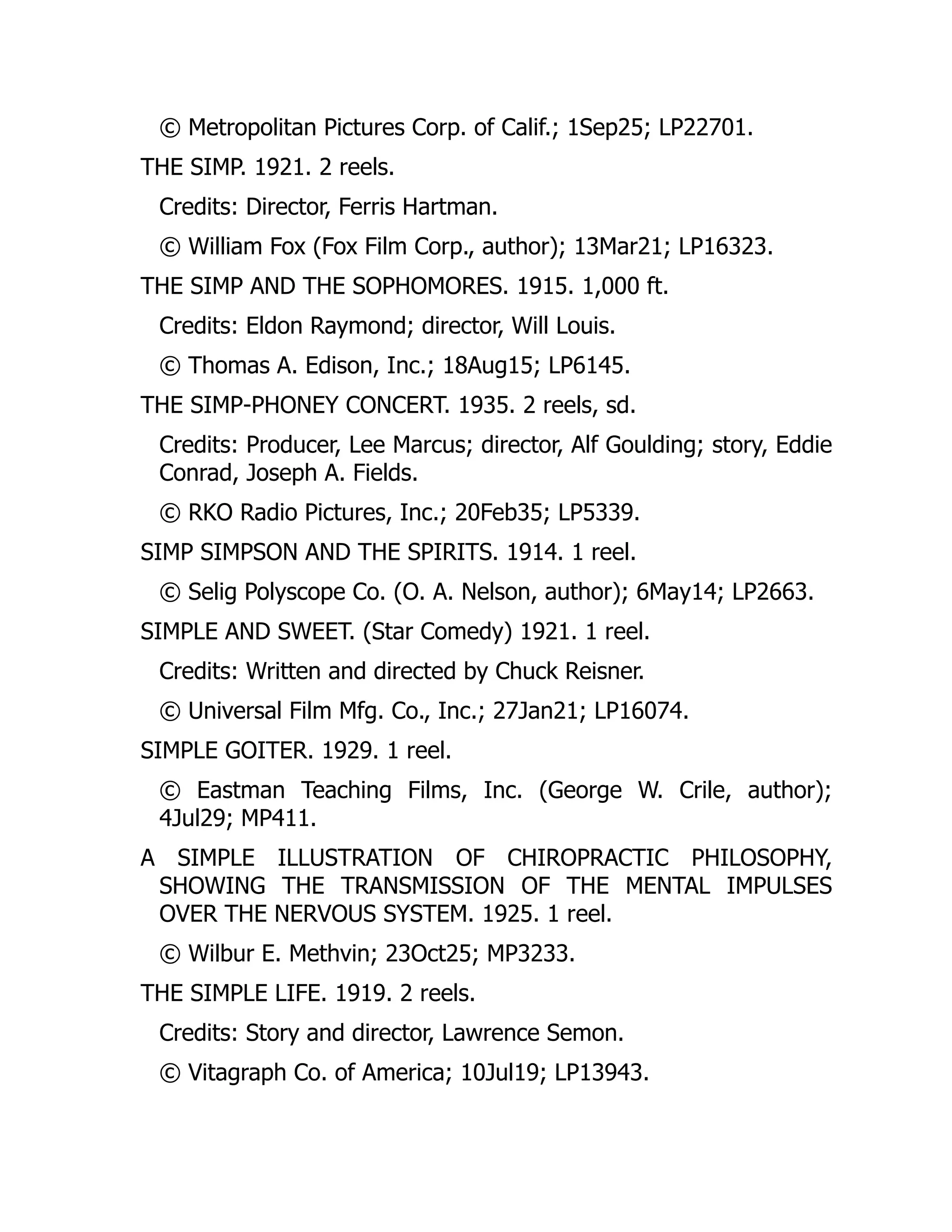 © Metropolitan Pictures Corp. of Calif.; 1Sep25; LP22701.
THE SIMP. 1921. 2 reels.
Credits: Director, Ferris Hartman.
© William Fox (Fox Film Corp., author); 13Mar21; LP16323.
THE SIMP AND THE SOPHOMORES. 1915. 1,000 ft.
Credits: Eldon Raymond; director, Will Louis.
© Thomas A. Edison, Inc.; 18Aug15; LP6145.
THE SIMP-PHONEY CONCERT. 1935. 2 reels, sd.
Credits: Producer, Lee Marcus; director, Alf Goulding; story, Eddie
Conrad, Joseph A. Fields.
© RKO Radio Pictures, Inc.; 20Feb35; LP5339.
SIMP SIMPSON AND THE SPIRITS. 1914. 1 reel.
© Selig Polyscope Co. (O. A. Nelson, author); 6May14; LP2663.
SIMPLE AND SWEET. (Star Comedy) 1921. 1 reel.
Credits: Written and directed by Chuck Reisner.
© Universal Film Mfg. Co., Inc.; 27Jan21; LP16074.
SIMPLE GOITER. 1929. 1 reel.
© Eastman Teaching Films, Inc. (George W. Crile, author);
4Jul29; MP411.
A SIMPLE ILLUSTRATION OF CHIROPRACTIC PHILOSOPHY,
SHOWING THE TRANSMISSION OF THE MENTAL IMPULSES
OVER THE NERVOUS SYSTEM. 1925. 1 reel.
© Wilbur E. Methvin; 23Oct25; MP3233.
THE SIMPLE LIFE. 1919. 2 reels.
Credits: Story and director, Lawrence Semon.
© Vitagraph Co. of America; 10Jul19; LP13943.
 