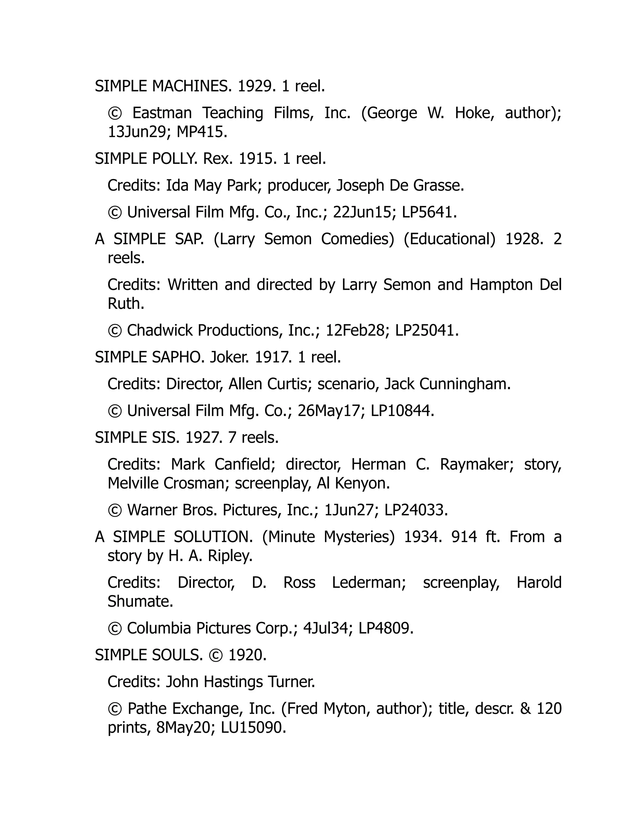 SIMPLE MACHINES. 1929. 1 reel.
© Eastman Teaching Films, Inc. (George W. Hoke, author);
13Jun29; MP415.
SIMPLE POLLY. Rex. 1915. 1 reel.
Credits: Ida May Park; producer, Joseph De Grasse.
© Universal Film Mfg. Co., Inc.; 22Jun15; LP5641.
A SIMPLE SAP. (Larry Semon Comedies) (Educational) 1928. 2
reels.
Credits: Written and directed by Larry Semon and Hampton Del
Ruth.
© Chadwick Productions, Inc.; 12Feb28; LP25041.
SIMPLE SAPHO. Joker. 1917. 1 reel.
Credits: Director, Allen Curtis; scenario, Jack Cunningham.
© Universal Film Mfg. Co.; 26May17; LP10844.
SIMPLE SIS. 1927. 7 reels.
Credits: Mark Canfield; director, Herman C. Raymaker; story,
Melville Crosman; screenplay, Al Kenyon.
© Warner Bros. Pictures, Inc.; 1Jun27; LP24033.
A SIMPLE SOLUTION. (Minute Mysteries) 1934. 914 ft. From a
story by H. A. Ripley.
Credits: Director, D. Ross Lederman; screenplay, Harold
Shumate.
© Columbia Pictures Corp.; 4Jul34; LP4809.
SIMPLE SOULS. © 1920.
Credits: John Hastings Turner.
© Pathe Exchange, Inc. (Fred Myton, author); title, descr. & 120
prints, 8May20; LU15090.
 