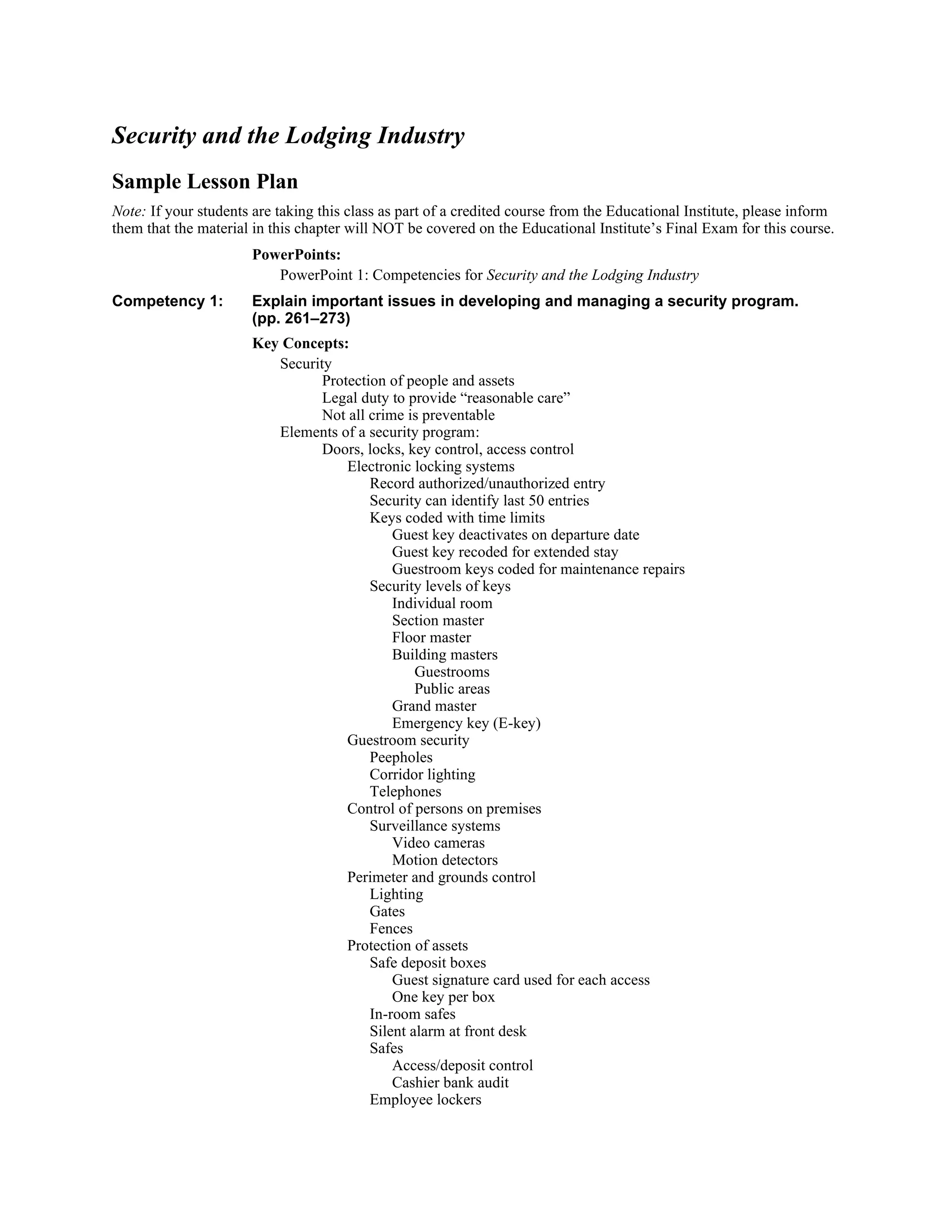 Security and the Lodging Industry
Sample Lesson Plan
Note: If your students are taking this class as part of a credited course from the Educational Institute, please inform
them that the material in this chapter will NOT be covered on the Educational Institute’s Final Exam for this course.
PowerPoints:
PowerPoint 1: Competencies for Security and the Lodging Industry
Competency 1: Explain important issues in developing and managing a security program.
(pp. 261–273)
Key Concepts:
Security
Protection of people and assets
Legal duty to provide “reasonable care”
Not all crime is preventable
Elements of a security program:
Doors, locks, key control, access control
Electronic locking systems
Record authorized/unauthorized entry
Security can identify last 50 entries
Keys coded with time limits
Guest key deactivates on departure date
Guest key recoded for extended stay
Guestroom keys coded for maintenance repairs
Security levels of keys
Individual room
Section master
Floor master
Building masters
Guestrooms
Public areas
Grand master
Emergency key (E-key)
Guestroom security
Peepholes
Corridor lighting
Telephones
Control of persons on premises
Surveillance systems
Video cameras
Motion detectors
Perimeter and grounds control
Lighting
Gates
Fences
Protection of assets
Safe deposit boxes
Guest signature card used for each access
One key per box
In-room safes
Silent alarm at front desk
Safes
Access/deposit control
Cashier bank audit
Employee lockers
 