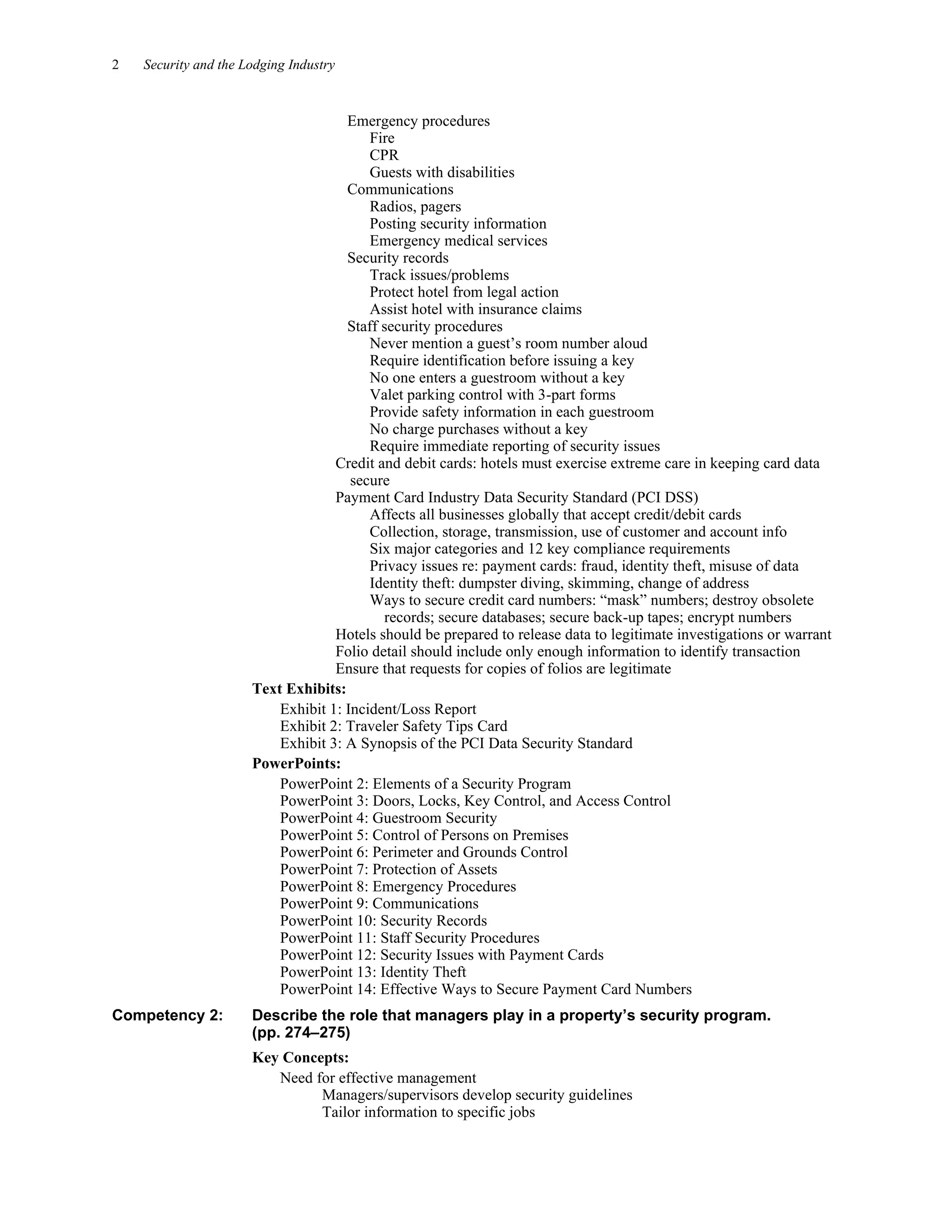 2 Security and the Lodging Industry
Emergency procedures
Fire
CPR
Guests with disabilities
Communications
Radios, pagers
Posting security information
Emergency medical services
Security records
Track issues/problems
Protect hotel from legal action
Assist hotel with insurance claims
Staff security procedures
Never mention a guest’s room number aloud
Require identification before issuing a key
No one enters a guestroom without a key
Valet parking control with 3-part forms
Provide safety information in each guestroom
No charge purchases without a key
Require immediate reporting of security issues
Credit and debit cards: hotels must exercise extreme care in keeping card data
secure
Payment Card Industry Data Security Standard (PCI DSS)
Affects all businesses globally that accept credit/debit cards
Collection, storage, transmission, use of customer and account info
Six major categories and 12 key compliance requirements
Privacy issues re: payment cards: fraud, identity theft, misuse of data
Identity theft: dumpster diving, skimming, change of address
Ways to secure credit card numbers: “mask” numbers; destroy obsolete
records; secure databases; secure back-up tapes; encrypt numbers
Hotels should be prepared to release data to legitimate investigations or warrant
Folio detail should include only enough information to identify transaction
Ensure that requests for copies of folios are legitimate
Text Exhibits:
Exhibit 1: Incident/Loss Report
Exhibit 2: Traveler Safety Tips Card
Exhibit 3: A Synopsis of the PCI Data Security Standard
PowerPoints:
PowerPoint 2: Elements of a Security Program
PowerPoint 3: Doors, Locks, Key Control, and Access Control
PowerPoint 4: Guestroom Security
PowerPoint 5: Control of Persons on Premises
PowerPoint 6: Perimeter and Grounds Control
PowerPoint 7: Protection of Assets
PowerPoint 8: Emergency Procedures
PowerPoint 9: Communications
PowerPoint 10: Security Records
PowerPoint 11: Staff Security Procedures
PowerPoint 12: Security Issues with Payment Cards
PowerPoint 13: Identity Theft
PowerPoint 14: Effective Ways to Secure Payment Card Numbers
Competency 2: Describe the role that managers play in a property’s security program.
(pp. 274–275)
Key Concepts:
Need for effective management
Managers/supervisors develop security guidelines
Tailor information to specific jobs
 
