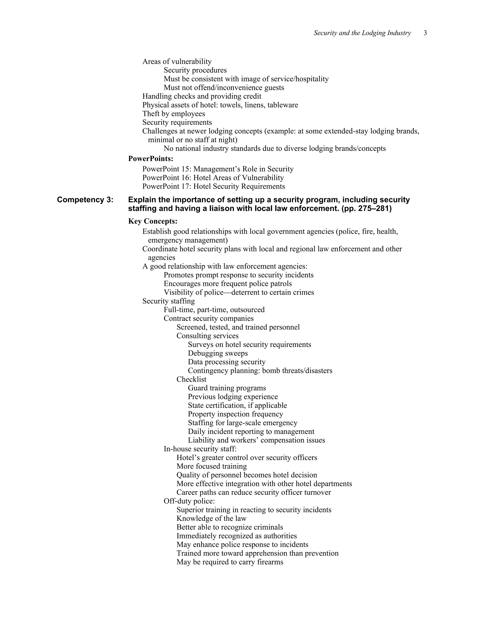 Security and the Lodging Industry 3
Areas of vulnerability
Security procedures
Must be consistent with image of service/hospitality
Must not offend/inconvenience guests
Handling checks and providing credit
Physical assets of hotel: towels, linens, tableware
Theft by employees
Security requirements
Challenges at newer lodging concepts (example: at some extended-stay lodging brands,
minimal or no staff at night)
No national industry standards due to diverse lodging brands/concepts
PowerPoints:
PowerPoint 15: Management’s Role in Security
PowerPoint 16: Hotel Areas of Vulnerability
PowerPoint 17: Hotel Security Requirements
Competency 3: Explain the importance of setting up a security program, including security
staffing and having a liaison with local law enforcement. (pp. 275–281)
Key Concepts:
Establish good relationships with local government agencies (police, fire, health,
emergency management)
Coordinate hotel security plans with local and regional law enforcement and other
agencies
A good relationship with law enforcement agencies:
Promotes prompt response to security incidents
Encourages more frequent police patrols
Visibility of police—deterrent to certain crimes
Security staffing
Full-time, part-time, outsourced
Contract security companies
Screened, tested, and trained personnel
Consulting services
Surveys on hotel security requirements
Debugging sweeps
Data processing security
Contingency planning: bomb threats/disasters
Checklist
Guard training programs
Previous lodging experience
State certification, if applicable
Property inspection frequency
Staffing for large-scale emergency
Daily incident reporting to management
Liability and workers’ compensation issues
In-house security staff:
Hotel’s greater control over security officers
More focused training
Quality of personnel becomes hotel decision
More effective integration with other hotel departments
Career paths can reduce security officer turnover
Off-duty police:
Superior training in reacting to security incidents
Knowledge of the law
Better able to recognize criminals
Immediately recognized as authorities
May enhance police response to incidents
Trained more toward apprehension than prevention
May be required to carry firearms
 