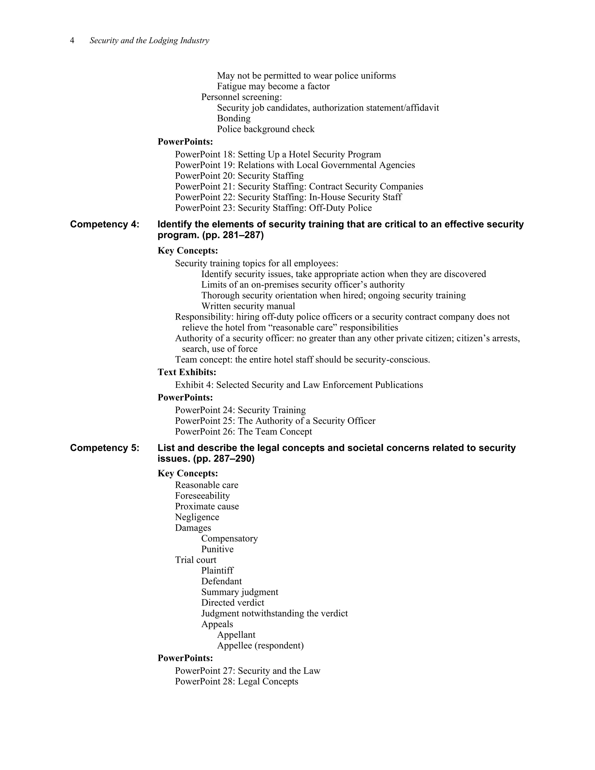 4 Security and the Lodging Industry
May not be permitted to wear police uniforms
Fatigue may become a factor
Personnel screening:
Security job candidates, authorization statement/affidavit
Bonding
Police background check
PowerPoints:
PowerPoint 18: Setting Up a Hotel Security Program
PowerPoint 19: Relations with Local Governmental Agencies
PowerPoint 20: Security Staffing
PowerPoint 21: Security Staffing: Contract Security Companies
PowerPoint 22: Security Staffing: In-House Security Staff
PowerPoint 23: Security Staffing: Off-Duty Police
Competency 4: Identify the elements of security training that are critical to an effective security
program. (pp. 281–287)
Key Concepts:
Security training topics for all employees:
Identify security issues, take appropriate action when they are discovered
Limits of an on-premises security officer’s authority
Thorough security orientation when hired; ongoing security training
Written security manual
Responsibility: hiring off-duty police officers or a security contract company does not
relieve the hotel from “reasonable care” responsibilities
Authority of a security officer: no greater than any other private citizen; citizen’s arrests,
search, use of force
Team concept: the entire hotel staff should be security-conscious.
Text Exhibits:
Exhibit 4: Selected Security and Law Enforcement Publications
PowerPoints:
PowerPoint 24: Security Training
PowerPoint 25: The Authority of a Security Officer
PowerPoint 26: The Team Concept
Competency 5: List and describe the legal concepts and societal concerns related to security
issues. (pp. 287–290)
Key Concepts:
Reasonable care
Foreseeability
Proximate cause
Negligence
Damages
Compensatory
Punitive
Trial court
Plaintiff
Defendant
Summary judgment
Directed verdict
Judgment notwithstanding the verdict
Appeals
Appellant
Appellee (respondent)
PowerPoints:
PowerPoint 27: Security and the Law
PowerPoint 28: Legal Concepts
 