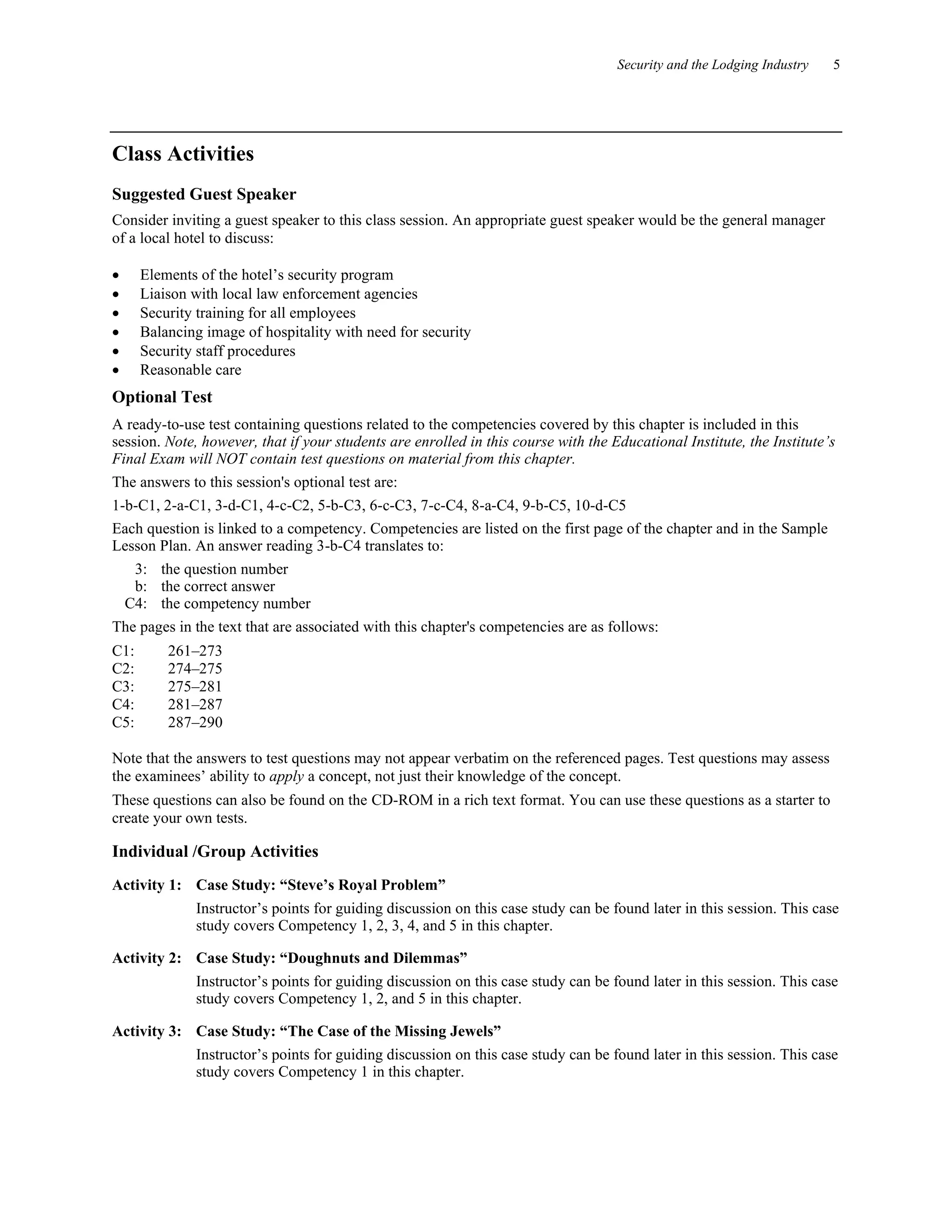 Security and the Lodging Industry 5
Class Activities
Suggested Guest Speaker
Consider inviting a guest speaker to this class session. An appropriate guest speaker would be the general manager
of a local hotel to discuss:
• Elements of the hotel’s security program
• Liaison with local law enforcement agencies
• Security training for all employees
• Balancing image of hospitality with need for security
• Security staff procedures
• Reasonable care
Optional Test
A ready-to-use test containing questions related to the competencies covered by this chapter is included in this
session. Note, however, that if your students are enrolled in this course with the Educational Institute, the Institute’s
Final Exam will NOT contain test questions on material from this chapter.
The answers to this session's optional test are:
1-b-C1, 2-a-C1, 3-d-C1, 4-c-C2, 5-b-C3, 6-c-C3, 7-c-C4, 8-a-C4, 9-b-C5, 10-d-C5
Each question is linked to a competency. Competencies are listed on the first page of the chapter and in the Sample
Lesson Plan. An answer reading 3-b-C4 translates to:
3: the question number
b: the correct answer
C4: the competency number
The pages in the text that are associated with this chapter's competencies are as follows:
C1: 261–273
C2: 274–275
C3: 275–281
C4: 281–287
C5: 287–290
Note that the answers to test questions may not appear verbatim on the referenced pages. Test questions may assess
the examinees’ ability to apply a concept, not just their knowledge of the concept.
These questions can also be found on the CD-ROM in a rich text format. You can use these questions as a starter to
create your own tests.
Individual /Group Activities
Activity 1: Case Study: “Steve’s Royal Problem”
Instructor’s points for guiding discussion on this case study can be found later in this session. This case
study covers Competency 1, 2, 3, 4, and 5 in this chapter.
Activity 2: Case Study: “Doughnuts and Dilemmas”
Instructor’s points for guiding discussion on this case study can be found later in this session. This case
study covers Competency 1, 2, and 5 in this chapter.
Activity 3: Case Study: “The Case of the Missing Jewels”
Instructor’s points for guiding discussion on this case study can be found later in this session. This case
study covers Competency 1 in this chapter.
 