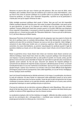 3
Personne ne pourra dire que nous n’avions pas été prévenus. Dès son essai de 2016, notre
Président, alors candidat, disait le peu de conﬁance qu’il a dans les corps intermédiaires ; ceux
qui font le lien entre le pouvoir poliGque et la société civile et au premier rang desquels on
trouve les syndicats ; au risque, pour reprendre Tocqueville, « qu’entre lui et les par/culiers il
n’existe plus rien qu’un espace immense et vide ».
CeUe stratégie purement poliGque était vouée à l’échec. Non pas qu’il eut été impossible
d’ajrer quelques députés LR de plus pour faire voter le projet à l’Assemblée, mais parce qu’on
ne peut gouverner un pays en lui imposant une réforme que les trois quarts des citoyens
rejeUent. François MiUerrand l’avait bien compris quand, le 14 juillet 1984 bien que disposant
d’une majorité à l’Assemblée, il annonçait le retrait du projet de loi visant à intégrer les écoles
privées dans un « Grand service public de l’ÉducaGon NaGonale » fusse au prix de la démission,
le 17, de Pierre Mauroy et d’Alain Savary.
Beaucoup d’hommes et de femmes ont payé le prix du sang pour que nous ayons la chance de
faire de la poliGque dans un contexte démocraGque. Mais ceUe démocraGe ne peut être un
système où le plus fort se contente d’imposer ses vues au nom de sa majorité, il doit s’obliger à
convaincre le plus faible pour tendre vers un consensus supérieur. Dans ceUe entreprise de
convicGon, les corps intermédiaires, au premier rang desquels les syndicats quand il s’agit de
quesGons relaGves au travail, ont un rôle majeur à jouer. L’avoir refusé a mis la France à feu et à
sang.
Reste la quatrième erreur. Faute d’avoir bien choisi son moment, faute d’avoir construit une
réforme holisGque, faute d’avoir bien choisi ses alliés, le pouvoir poliGque s’est retrouvé dans
une impasse. Il aurait pu bravement aller au vote quiUe à le perdre. Ce n’aurait, certes, pas été
glorieux mais la tension serait retombée et l’espoir de reprendre le sujet dans des circonstances
apaisées aurait subsisté. Au lieu de quoi, mesurant son absence de majorité poliGque et
conscient de son absence de majorité sociale, le pouvoir a décidé de passer en force. Le Conseil
ConsGtuGonnel dira s’il a ou non malmené la ConsGtuGon. Quoi qu’il en soit, il aura malmené le
peuple français. L’avenir nous montrera si la rancœur crée aura rendu diﬃcile toute législaGon
d’envergure jusqu’à la ﬁn du quinquennat. Dans ceUe hypothèse, en sus de l’erreur stratégique,
l’erreur tacGque serait manifeste.
Sauf si le Conseil ConsGtuGonnel en décide autrement, la loi risque, à sa publicaGon, de relancer
le cycle de violences. On peut l’éviter en repoussant ceUe publicaGon jusqu’à ce qu’un point
d’équilibre ait été trouvé avec les forces sociales. Faute de quoi le péril est grand de voir le pays
s’embraser à nouveau, demain sur le sujet des retraites, après demain sur un autre, avec comme
perspecGve historique un avenir poliGque de plus en plus brun.
C’est que les violences de ces dernières semaines déﬁgurent notre République. Elles sont sans
doute le fait des deux bords, mais il ne suﬃt pas d’évoquer les exacGons des black blocks pour
jusGﬁer la violence d’État rapportée par tous les réseaux sociaux.
Le vocabulaire employé a été à la fois révélateur et exagéré : défendre des idées sociales ne fait
pas de nos concitoyens des « ultra-gauchistes » ; manifester pour contester et combaUre un
projet gouvernemental ne relève pas du « terrorisme ».
 