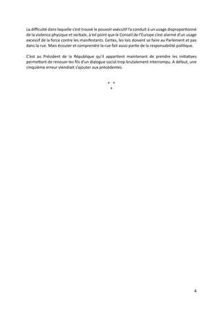 4
La diﬃculté dans laquelle s’est trouvé le pouvoir exécuGf l’a conduit à un usage disproporGonné
de la violence physique et verbale, à tel point que le Conseil de l’Europe s’est alarmé d’un usage
excessif de la force contre les manifestants. Certes, les lois doivent se faire au Parlement et pas
dans la rue. Mais écouter et comprendre la rue fait aussi parGe de la responsabilité poliGque.
C’est au Président de la République qu’il apparGent maintenant de prendre les iniGaGves
permeUant de renouer les ﬁls d’un dialogue social trop brutalement interrompu. A défaut, une
cinquième erreur viendrait s’ajouter aux précédentes.
* *
*
 