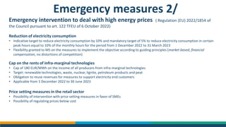 Emergency measures 2/
Emergency intervention to deal with high energy prices ( Regulation (EU) 2022/1854 of
the Council pursuant to art. 122 TFEU of 6 October 2022)
Reduction of electricity consumption
• Indicative target to reduce electricity consumption by 10% and mandatory target of 5% to reduce electricity consumption in certain
peak hours equal to 10% of the monthly hours for the period from 1 December 2022 to 31 March 2023
• Flexibility granted to MS on the measures to implement the objective according to guiding principles (market based, financial
compensation, no distortions of competition)
Cap on the rents of infra-marginal technologies
• Cap of 180 EUR/MWh on the income of all producers from infra-marginal technologies
• Target: renewable technologies, waste, nuclear, lignite, petroleum products and peat
• Obligation to reuse revenues for measures to support electricity end customers
• Applicable from 1 December 2022 to 30 June 2023
Price setting measures in the retail sector
• Possibility of intervention with price setting measures in favor of SMEs
• Possibility of regulating prices below cost
 
