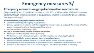 Emergency measures 3/
Emergency measures on gas price formation mechanisms
(Regulation (EU) 2022/2576 of the Council ex art. 122 TFEU of 19 December 2022 which promotes
solidarity through better coordination of gas purchases, reliable benchmarks for prices and cross-
border gas exchanges)
Establishment of a joint gas procurement mechanism
• Greater transparency in the signing of gas contracts
• Demand aggregation mechanism with the obligation for Member States to participate for at least 15% of the
volumes necessary to achieve the gas storage filling targets
• Joint gas purchases on a voluntary basis
Package of interventions on gas price formation mechanisms
• Alternative benchmark to the TTF for LNG trading
• Mechanisms to limit volatility in derivatives market transactions (so-called circuit brakers)
Strengthening of solidarity between Member States in case of emergency
• Mechanism to make available the capacity reserved and left unused by market operators
• Solidarity rules by default in the event of no bilateral solidarity agreements between Member States
• Extension of the solidarity rules to the volumes of gases critical to the production of electricity
 
