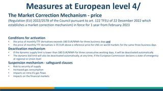 Measures at European level 4/
The Market Correction Mechanism - price
(Regulation (EU) 2022/2578 of the Council pursuant to art. 122 TFEU of 22 December 2022 which
establishes a market correction mechanism) in force for 1 year from February 2023
Conditions for activation
• the price of monthly TTF derivatives exceeds 180 EUR/MWh for three business days and
• the price of monthly TTF derivatives is 35 EUR above a reference price for LNG on world markets for the same three business days
Deactivation mechanism
• If the dynamic supply limit is lower than 180 EUR/MWh for three consecutive working days, it will be deactivated automatically
• The dynamic bid limit will also be deactivated automatically, at any time, if the European Commission declares a state of emergency
at regional or Union level
Suspension mechanism - safeguard clauses
• Risk to security of supply
• Increased gas consumption
• Impacts on intra-EU gas flows
• Impacts on the financial markets
 