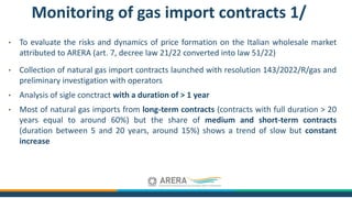 • To evaluate the risks and dynamics of price formation on the Italian wholesale market
attributed to ARERA (art. 7, decree law 21/22 converted into law 51/22)
• Collection of natural gas import contracts launched with resolution 143/2022/R/gas and
preliminary investigation with operators
• Analysis of sigle conctract with a duration of > 1 year
• Most of natural gas imports from long-term contracts (contracts with full duration > 20
years equal to around 60%) but the share of medium and short-term contracts
(duration between 5 and 20 years, around 15%) shows a trend of slow but constant
increase
Monitoring of gas import contracts 1/
 