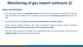 Report 252/2022/I/gas
• Price formulas indexed to natural gas prices (DA, monthly and quarterly forwards) on European
hubs (TTF/PSV) for 70-80% of the contracted volumes and to oil product prices (Brent) for 20-
30%
• Contractual clauses of ordinary (annual) and extraordinary periodic reviews
• Under normal market conditions, the costs of long-term import contracts tend to maintain
trends consistent with the value of gas on the wholesale market
• The cost of the contracts can differ, even significantly, from the procurement cost due to the
hedging actions implemented by the operators
Monitoring of gas import contracts 2/
 