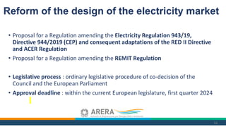 • Proposal for a Regulation amending the Electricity Regulation 943/19,
Directive 944/2019 (CEP) and consequent adaptations of the RED II Directive
and ACER Regulation
• Proposal for a Regulation amending the REMIT Regulation
• Legislative process : ordinary legislative procedure of co-decision of the
Council and the European Parliament
• Approval deadline : within the current European legislature, first quarter 2024
16
Reform of the design of the electricity market
 