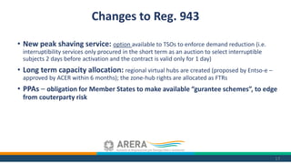 • New peak shaving service: option available to TSOs to enforce demand reduction (i.e.
interruptibility services only procured in the short term as an auction to select interruptible
subjects 2 days before activation and the contract is valid only for 1 day)
• Long term capacity allocation: regional virtual hubs are created (proposed by Entso-e –
approved by ACER within 6 months); the zone-hub rights are allocated as FTRs
• PPAs – obligation for Member States to make available “gurantee schemes”, to edge
from couterparty risk
17
Changes to Reg. 943
 