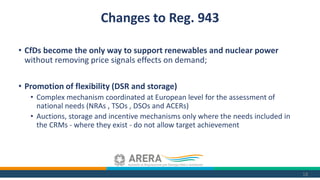 • CfDs become the only way to support renewables and nuclear power
without removing price signals effects on demand;
• Promotion of flexibility (DSR and storage)
• Complex mechanism coordinated at European level for the assessment of
national needs (NRAs , TSOs , DSOs and ACERs)
• Auctions, storage and incentive mechanisms only where the needs included in
the CRMs - where they exist - do not allow target achievement
18
Changes to Reg. 943
 