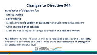 Introduction of obligations for:
• Energy sharing
• Seller edging
• Establishment of Suppliers of Last Resort through competitive auctions
• Offer of a fixed price contract
• More than one supplier per single user based on additional meters
Possibility for Member States to introduce regulated prices, even below costs,
for domestic customers and SMEs, in the event of a declaration of emergency
at European or regional level
19
Changes to Directive 944
 