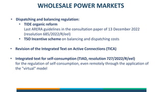 WHOLESALE POWER MARKETS
• Dispatching and balancing regulation:
• TIDE organic reform
Last ARERA guidelines in the consultation paper of 13 December 2022
(resolution 685/2022/R/eel)
• TSO Incentive scheme on balancing and dispatching costs
• Revision of the Integrated Text on Active Connections (TICA)
• Integrated text for self-consumption (TIAD, resolution 727/2022/R/eel)
for the regulation of self-consumption, even remotely through the application of
the "virtual" model
 