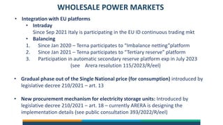 WHOLESALE POWER MARKETS
• Integration with EU platforms
• Intraday
Since Sep 2021 Italy is participating in the EU ID continuous trading mkt
• Balancing
1. Since Jan 2020 – Terna participates to “Imbalance netting”platform
2. Since Jan 2021 – Terna participates to “Tertiary reserve” platform
3. Participation in automatic secondary reserve platform exp in July 2023
(see Arera resolution 115/2023/R/eel)
• Gradual phase out of the Single National price (for consumption) introduced by
legislative decree 210/2021 – art. 13
• New procurement mechanism for electricity storage units: Introduced by
legislative decree 210/2021 – art. 18 – currently ARERA is designing the
implementation details (see public consultation 393/2022/R/eel)
 