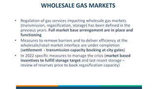 WHOLESALE GAS MARKETS
• Regulation of gas services impacting wholesale gas markets
(transmission, regasification, storage) has been defined in the
previous years. Full market base arrengement are in place and
functioning
• Measures to remove barriers and to deliver efficiency at the
wholesale/ratail market interface are under completion
(settlement - transmission capacity booking at city gates)
• In 2022 specific measures to manage the crisis (market based
incentives to fulfill storage target and last resort storage –
review of reserves price to book regasification capacity)
 