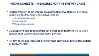 RETAIL MARKETS – MEASURES FOR THE ENERGY CRISIS
• Implementation of emergency government interventions in periodical
updates of tariffs and prices in power and gas
• system charges discounts
• bonus extension
• VAT reduction measures
• UG2 negative component of the gas distribution tariff limited to small
consumption (up to 5.000 cubic meter per year)
• Reform of the gas regulated price formula (servizio di tutela) (resolution
374/2022/R/gas)
 