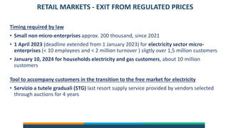 RETAIL MARKETS - EXIT FROM REGULATED PRICES
Timing required by law
• Small non micro-enterprises approx. 200 thousand, since 2021
• 1 April 2023 (deadline extended from 1 January 2023) for electricity sector micro-
enterprises (< 10 employees and < 2 million turnover ) sligtly over 1,5 million customers
• January 10, 2024 for households electricity and gas customers, about 10 million
customers
Tool to accompany customers in the transition to the free market for electricity
• Servizio a tutele graduali (STG) last resort supply service provided by vendors selected
through auctions for 4 years
 