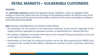 RETAIL MARKETS – VULNERABLE CUSTOMERS
Electricity
For vulnerable customers (defined by legislative decree 210/2021), sellers are obliged to offer
energy at a price that reflects the cost of energy on the wholesale market, the efficient costs of the
marketing service and the contractual and quality conditions of the service according to conditions
that will be defined by ARERA
Gas (resolution 100/2023/R/com of 14 March 2023) defines:
• the procedures for the removal of the natural gas protection service and the regulation of the
supply conditions applicable to vulnerable customers as identified by the “Decreto Aiuti bis”;
• the suppliers’ obligations to provide information on the removal of the gas protection service and
on the rights of vulnerable customers;
• interventions on the Code of commercial conduct and on the Rules governing the ARERA price
comparison tool namely Portale Offerte, following the removal of price protections (electricity
and gas).
 