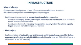 INFRASTRUCTURE
Main challenge
Optimize combined gas and power infrastructure development to support
decarbonization process maintaining security of supply
• Continuous improvement of output based regulation, examples:
• Incentives for keeping natural gas transport networks in a state of health as an alternative
to new infrastructure investments
• Incentive mechanism for increasing transportation capacity within the optimal capacity
targets between market bidding zones / frontiers
• Pilot projects
• Implementation of output-based and forward-looking regulatory model for Italian
energy networks, the so-called ROSS-integrale (‘Regolazione per Obiettivi di Spesa e
di Servizio’, in its ‘full’ version)
 