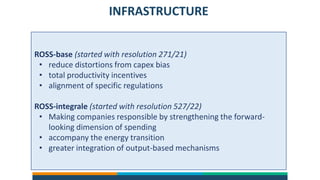 INFRASTRUCTURE
ROSS-base (started with resolution 271/21)
• reduce distortions from capex bias
• total productivity incentives
• alignment of specific regulations
ROSS-integrale (started with resolution 527/22)
• Making companies responsible by strengthening the forward-
looking dimension of spending
• accompany the energy transition
• greater integration of output-based mechanisms
 