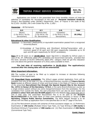 TRIPURA PUBLIC SERVICE COMMISSION
Advt. No.
05/2014
Applications are invited in the prescribed form from bonafide citizens of India for
selection of candidates for recruitment to the post of Personal Assistant Grade-II,
Group-C Non-Gazetted under GA(P&T) Department, Govt. of Tripura in the scale of Pay
Rs.5,310/--24,000/-,PB-2 with Grade Pay of Rs. 2,100/-.
Vacancies: - All Permanent.
S.C. S.T. U.R. Total
06(six)
(1 for PH & 1 for Ex.
Servicemen)
32(thirty-two)
(1 for PH & 1 for
Ex. Servicemen)
12(twelve)
50 (Fifty)(1 for PH & 2 for Ex.
Servicemen)
Educational & other Qualification:
Essential:- (i) Secondary (Madhyamik) or equivalent examination passed from a recognized
University/Board.
(i) Knowledge of Type-Writing and Shorthand Writing/Transcription with a
minimum speed of 40 wpm and 100 wpm respectively (relaxable up to 30
wpm and 80 wpm respectively for SC/ST candidates).
Age:-18 to 40 years as on 24-05-2014. Upper Age-limit is relaxable by 5(five) years in
case of SC, ST, Differently abled (PH) candidates and Government Servants, provided that
the Govt. servants of SC/ST/ Differently abled (PH) category shall not get this relaxation
over and above the general relaxation of 5 (five) years available to them.
The last date of receiving application is 24-05-2014. The application(s)
received after the closing date will not be entertained.
Other Important information:
(1) The number of post to be filled up is subject to increase or decrease following
requisition of the Department.
(2) Prescribed Form availability: The 4(four) pages printed Application Form will be
available from any of the total 111 nos. of Branches/Extension counters of Tripura Garmin
Bank located at different places of Urban and Rural areas in the State of Tripura on deposit
of the prescribed Recruitment Fee through the Special Deposit Slip to the Account
No. 14711 in favour of the Secretary, T.P.S.C. in the same Branch/Extension counter as
a single window system without any extra charge/Commission from the candidates. For the
candidates from outside the State, the said prescribed Form can also be down loaded and
printed in colour font (A4 size 90 GSM paper) from the Website http://www.tpsc.gov.in
and in that case, the prescribed Recruitment Fee is to be paid to the Account
No.31176521319 of the State Bank of India (core banking branches) in favour of the
Secretary, Tripura Public Service Commission. The Bank deposit Receipt is to be
affixed with the filled up application form in the specified Box on the 2nd
page of the form.
(3) (a) The Recruitment process will comprise of three successive stages viz. (i) Preliminary
Examination of 100 marks (Multiple Choice Type Test), (ii) Type Writing of 100 marks &
Shorthand Writing & Transcription of 200 marks and (iii) Main Examination of 250 Marks
(Conventional Type Test).
Contd. Page-2
 