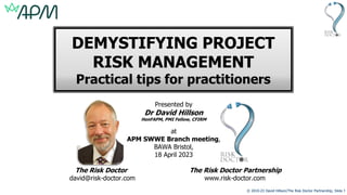 © 2010-23 David Hillson/The Risk Doctor Partnership, Slide 1
DEMYSTIFYING PROJECT
RISK MANAGEMENT
Practical tips for practitioners
Presented by
Dr David Hillson
HonFAPM, PMI Fellow, CFIRM
at
APM SWWE Branch meeting,
BAWA Bristol,
18 April 2023
The Risk Doctor The Risk Doctor Partnership
david@risk-doctor.com www.risk-doctor.com
 