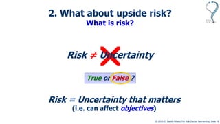 © 2010-23 David Hillson/The Risk Doctor Partnership, Slide 10

Risk = Uncertainty
True or False ?
Risk = Uncertainty that matters
(i.e. can affect objectives)
2. What about upside risk?
What is risk?
≠
 