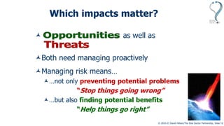© 2010-23 David Hillson/The Risk Doctor Partnership, Slide 12
Which impacts matter?
Uncertainties that help as well as
uncertainties that harm
Both need managing proactively
Managing risk means…
…not only preventing potential problems
“Stop things going wrong”
…but also finding potential benefits
“Help things go right”
 