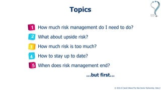 © 2010-23 David Hillson/The Risk Doctor Partnership, Slide 2
Topics
How much risk management do I need to do?
What about upside risk?
How much risk is too much?
How to stay up to date?
When does risk management end?
…but first…
 