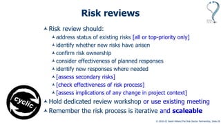 © 2010-23 David Hillson/The Risk Doctor Partnership, Slide 25
Risk reviews
Risk review should:
address status of existing risks [all or top-priority only]
identify whether new risks have arisen
confirm risk ownership
consider effectiveness of planned responses
identify new responses where needed
[assess secondary risks]
[check effectiveness of risk process]
[assess implications of any change in project context]
Hold dedicated review workshop or use existing meeting
Remember the risk process is iterative and scaleable
 