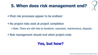 © 2010-23 David Hillson/The Risk Doctor Partnership, Slide 27
5. When does risk management end?
Most risk processes appear to be endless!
No project risks exist at project completion
Note: There are still risks to handover, execution, maintenance, disposal…
Risk management should end when project ends
Yes, but how?
 