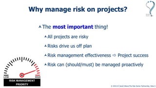 © 2010-23 David Hillson/The Risk Doctor Partnership, Slide 3
Why manage risk on projects?
The most important thing!
All projects are risky
Risks drive us off plan
Risk management effectiveness  Project success
Risk can (should/must) be managed proactively
RISK MANAGEMENT
PRIORITY
 