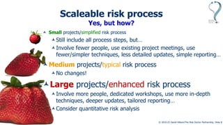 © 2010-23 David Hillson/The Risk Doctor Partnership, Slide 9
Scaleable risk process
Yes, but how?
 Small projects/simplified risk process
Still include all process steps, but…
Involve fewer people, use existing project meetings, use
fewer/simpler techniques, less detailed updates, simple reporting…
Medium projects/typical risk process
No changes!
Large projects/enhanced risk process
Involve more people, dedicated workshops, use more in-depth
techniques, deeper updates, tailored reporting…
Consider quantitative risk analysis
 
