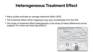 Heterogeneous Treatment Effect
•Many studies estimate an average treatment effect (ATE).
•The treatment effect within subgroups may vary considerably from the ATE.
•The study of treatment effect heterogeneity is the study of these differences across
subjects: For whom are there big effects?
 