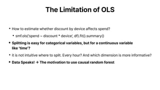 The Limitation of OLS
•How to estimate whether discount by device affects spend?
•smf.ols('spend ~ discount * device', df).fit().summary()
• Splitting is easy for categorical variables, but for a continuous variable
like ‘time’?
•it is not intuitive where to split. Every hour? And which dimension is more informative?
• Data Speaks!
→
The motivation to use causal random forest
 