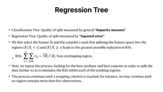 Regression Tree
• Classi
fi
cation Tree: Quality of split measured by general “Impurity measure"
• Regression Tree: Quality of split measured by “Squared error”
• We
fi
rst select the feature Xi and the cutpoint s such that splitting the feature space into the
regions { } and { } leads to the greatest possible reduction in RSS.
• RSS: , : Non overlapping region,
• Next, we repeat the process, looking for the best attribute and best cutpoint in order to split the
data further so as to minimize the RSS within each of the resulting regions.
• The process continues until a stopping criterion is reached; for instance, we may continue until
no region contains more than
fi
ve observations.
X|Xi < s X|Xi ≥ s
J
∑
i=1
∑
j∈Ri
(yj − ̂
YRi )2
Rj
 