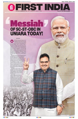 Jaipur, Tuesday | April 23, 2024
RNI NUMBER: RAJENG/2019/77764 | VOL 5 | ISSUE NO. 316 | PAGES 12 | `3.00 Rajasthan’s Own English Newspaper
ﬁrstindia.co.in ﬁrstindia.co.in/epapers/jaipur theﬁrstindia theﬁrstindia theﬁrstindia
OFSC-ST-OBCIN
UNIARATODAY!
Messiah
Moni Sharma
ith the first phase of voting over in
Rajasthan, the political parties have
shifted their focus to the remaining
13 seats that will go to the polls in
the second phase on April 26. The Bharatiya Ja-
nata Party (BJP), which is looking to make a
hat-trick of victories in the desert state by win-
ning all 25 Lok Sabha seats, has also upped the
ante on its traditional rival by holding various
rallies of its star campaigner, Prime Minister
Narendra Modi. Therefore, on Tuesday, PM
Modi is yet again visiting Rajasthan, and this
time around, he will be focusing his attention on
the Tonk-Sawai Madhopur constituency, which
abounds in non-BJPvote bank, i.e., Muslim vot-
ers, who traditionally are not considered BJP’s
voters.
However, over the course of the past two gen-
eral elections, the Tonk seat has fallen into
the BJP’s kitty, and hence it is believed
that for the third time too, the BJP will be
able to win the seat. While the political
narrative may be created against the BJP,
PM Modi and the party’s strategists know
that through his various ‘balming’
schemes, Modi has brought a major re-
lief to all sections, particularly the
Muslim community, and it is to drive
home this point that PM Modi will ad-
dress a massive rally in Uniara, which
falls under the Tonk-Sawai Madhopur
constituency.
The BJP has fielded Sukhbir Singh
Jaunapuria from this seat. Apart from
Muslims, this seat also abounds with
Gurjar and Meena voters, and the BJP,
through PM Modi’s rally, is looking
to woo the voters and secure its vic-
tory in this seat.
Interestingly, Chief Minister
Bhajan Lal Sharma has also been
working hard to ensure that
Jaunapuria wins the seat. He has
held several meetings with party
workers from the area while also
driving home the point that the
people of Sawai Madhopur will
get massive benefits from the
Eastern Rajasthan Canal Project,
which will be a lifeline for the con-
stituency, especially when there is already
immense pressure on the existing major water
body of the region, Bisalpur Dam.
abounds in non-BJPvote bank, i.e., Muslim vot-
ers, who traditionally are not considered BJP’s
However, over the course of the past two gen-
eral elections, the Tonk seat has fallen into
the BJP’s kitty, and hence it is believed
that for the third time too, the BJP will be
able to win the seat. While the political
narrative may be created against the BJP,
PM Modi and the party’s strategists know
that through his various ‘balming’
schemes, Modi has brought a major re-
lief to all sections, particularly the
Muslim community, and it is to drive
home this point that PM Modi will ad-
dress a massive rally in Uniara, which
falls under the Tonk-Sawai Madhopur
The BJP has fielded Sukhbir Singh
Jaunapuria from this seat. Apart from
Muslims, this seat also abounds with
Gurjar and Meena voters, and the BJP,
through PM Modi’s rally, is looking
to woo the voters and secure its vic-
Interestingly, Chief Minister
Bhajan Lal Sharma has also been
working hard to ensure that
Jaunapuria wins the seat. He has
held several meetings with party
workers from the area while also
driving home the point that the
driving home the point that the
people of Sawai Madhopur will
get massive benefits from the
Eastern Rajasthan Canal Project,
which will be a lifeline for the con-
stituency, especially when there is already
immense pressure on the existing major water
body of the region, Bisalpur Dam.
W
PM Narendra Modi
CM Bhajan Lal Sharma
 