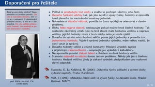 Doporučení pro řešitele
Zdají se vám úlohy obtížné? Neza-
pomeňte na známou pravdu: čím
více si nakreslíte obrázků, čím ví-
ce se v pokusech či představách
přiblížíte situaci, o níž se v úlo-
ze jedná, čím více uděláte příprav-
ných činností, tím snadněji se po-
tom dostanete k výsledku.
prof. RNDr. Ivo Volf, CSc.
(1938–2014)
Pečlivě si prostudujte text úlohy a snažte se pochopit všechny jeho části.
Označte fyzikální veličiny tak, jak jste zvyklí z výuky fyziky, hodnoty si zpravidla
hned převeďte do mezinárodní soustavy jednotek.
Nakreslete si situační náčrtek, pomůže to často rychleji se orientovat v daném
problému.
Úlohu řešte nejprve obecně, nedosazujte pokud možno hned číselné hodnoty. Tak
dostanete závěrečný vztah, kde na levé straně máte hledanou veličinu a napravo
veličiny, jejichž hodnoty znáte z textu úlohy nebo je umíte zjistit.
Dosaďte do vztahu místo hodnot veličin pouze jejich jednotky a proveďte tzv.
jednotkovou kontrolu. Vyjde-li správná jednotka výsledku, máte velkou naději, že
daný vztah je správný.
Dosaďte hodnoty veličin a známé konstanty. Hledaný výsledek zapište
s přijatelným zaokrouhlením – neopisujte jen výsledek z kalkulátoru.
Nezapomeňte provést diskusi řešení s ohledem na dané hodnoty veličin.
Stanovte odpověď na otázku danou textem problému. Někdy jde jen o číselnou
hodnotu hledané veličiny, jindy je získaný výsledek předpokladem pro vyslovení
slovní odpovědi.
Svoboda, E. &; Kolářová, R. (2006): Didaktika fyziky základnı́ a střednı́ školy:
vybrané kapitoly. Praha: Karolinum.
Volf, I. (1998): Metodika řešenı́ úloh ve výuce fyziky na základnı́ škole. Hradec
Králové: MAFY.
14 / 70
 