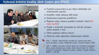 Vybraná kritéria kvality úloh (nejen pro IPhO)
Fyzikální porozumění je pro řešení důležitější než
matematické výpočty
Soutěžící může získávat dílčí body
Hodnocena kreativita soutěžících
Řešením úlohy získává soutěžící fyzikální vhled (FO
nejen soutěž)
Každý z účastníků olympiády by měl být schopen
získat alespoň 1 bod
Úloha popisuje reálnou situaci
Úloha by měla odpovídat učebnicovým úlohám
Kříž, J. (2014): Mezinárodní soutěže pro talentované žáky –
jejich soutěžící a úlohy. Habilitační práce. Hradec Králové: UHK.
Volf, I. (2009): Jak jsme vybírali úlohy pro Fyzikální olympiádu
dříve a jaké možnosti pro tvorbu úloh existují dnes? In: 50 let
Fyzikální olympiády. Padesát let péče o talenty. Hradec Králové:
MAFY, s. 93–98.
15 / 70
 