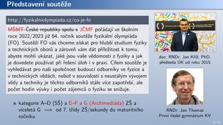 Představení soutěže
http://fyzikalniolympiada.cz/co-je-fo
MŠMT České republiky spolu s JČMF pořádají ve školním
roce 2022/2023 již 64. ročník soutěže fyzikální olympiáda
(FO). Soutěží FO vás chceme získat pro hlubší studium fyziky
a technických oborů a zároveň vám dát příležitost k tomu,
abyste mohli ukázat, jaké jsou vaše vědomosti z fyziky a jak
je dovedete používat při řešení úloh i v praxi. Cílem soutěže je
vyhledávat pro naši společnost budoucí odborníky ve fyzice a
v technických vědách, neboť v souvislosti s neustálým vývojem
vědy a techniky je těchto odborníků stále více zapotřebí, ale
počet hodin výuky i počet zájemců o fyziku se snižuje.
kategorie A–D (SŠ) a E–F a G (Archimediáda) ZŠ a
víceletá G =⇒ od 7. třídy ZŠ/sekundy do maturitního
ročníku
doc. RNDr. Jan Kříž, PhD.
předseda ÚK od roku 2015
RNDr. Jan Thomas
První české gymnázium KV
3 / 70
 