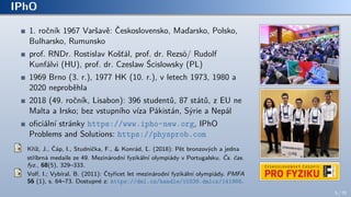 IPhO
1. ročník 1967 Varšavě: Československo, Maďarsko, Polsko,
Bulharsko, Rumunsko
prof. RNDr. Rostislav Košťál, prof. dr. Rezsö/ Rudolf
Kunfálvi (HU), prof. dr. Czeslaw Ścislowsky (PL)
1969 Brno (3. r.), 1977 HK (10. r.), v letech 1973, 1980 a
2020 neproběhla
2018 (49. ročník, Lisabon): 396 studentů, 87 států, z EU ne
Malta a Irsko; bez vstupního víza Pákistán, Sýrie a Nepál
oficiální stránky https://www.ipho-new.org, IPhO
Problems and Solutions: https://physprob.com
Kříž, J., Čáp, I., Studnička, F., & Konrád, Ľ. (2018): Pět bronzových a jedna
stříbrná medaile ze 49. Mezinárodní fyzikální olympiády v Portugalsku. Čs. čas.
fyz., 68(5), 329–333.
Volf, I.; Vybíral, B. (2011): Čtyřicet let mezinárodní fyzikální olympiády. PMFA
56 (1), s. 64–73. Dostupné z: https://dml.cz/handle/10338.dmlcz/141988.
5 / 70
 