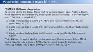Vyjadřování neznámé z rovnic [P = 50 %]
FO57E3-3: Ochlazení džusu ledem
Za horkého letního dne dostala Hanka chuť na osvěžující studený džus. Krabici s džusem
ovšem zapomněla dát do chladničky, musela proto použít kousek ledu. Do sklenice nejprve
nalila 2,0 dl džusu o teplotě 19 ◦C.
a) Určete hmotnost ledu o teplotě 0 ◦C, který musí Hanka do sklenice vhodit, aby
teplota klesla na 0 ◦C.
b) Určete hmotnost ledu o teplotě 0 ◦C, který musí do sklenice vhodit, aby teplota klesla
o 1 ◦C.
c) Určete konečnou teplotu džusu, jestliže do něj Hanka vhodí kostku ledu o objemu
4,0 cm3.
Předpokládejte, že tepelná výměna probíhá pouze mezi džusem, vodou a ledem. Měrná
tepelná kapacita vody a džusu je 4 200 J/(kg·◦C), měrné skupenské teplo tání ledu
334 kJ/kg, hustota vody a džusu 1 000 kg/m3, hustota ledu 920 kg/m3.
60 / 70
 