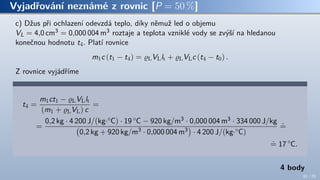 Vyjadřování neznámé z rovnic [P = 50 %]
c) Džus při ochlazení odevzdá teplo, díky němuž led o objemu
VL = 4,0 cm3 = 0,000 004 m3 roztaje a teplota vzniklé vody se zvýší na hledanou
konečnou hodnotu t4. Platí rovnice
m1c (t1 − t4) = ϱLVLlt + ϱLVLc (t4 − t0) .
Z rovnice vyjádříme
t4 =
m1ct1 − ϱLVLlt
(m1 + ϱLVL) c
=
=
0,2 kg · 4 200 J/(kg·◦C) · 19 ◦C − 920 kg/m3 · 0,000 004 m3 · 334 000 J/kg
(
0,2 kg + 920 kg/m3 · 0,000 004 m3
)
· 4 200 J/(kg·◦C)
.
=
.
= 17 ◦
C.
4 body
61 / 70
 